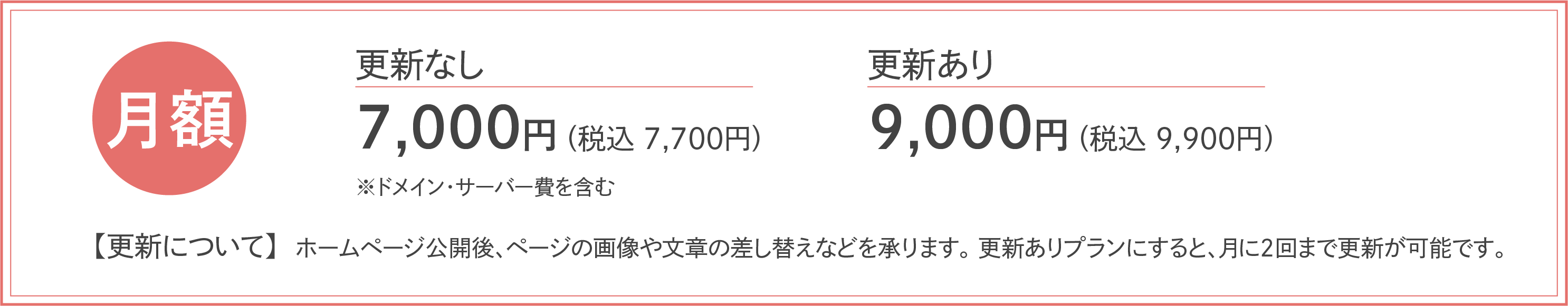 月額更新なし7,000円(税込7,700円)更新あり9,000円(税込9,900円)※別途ドメイン・サーバー費含む