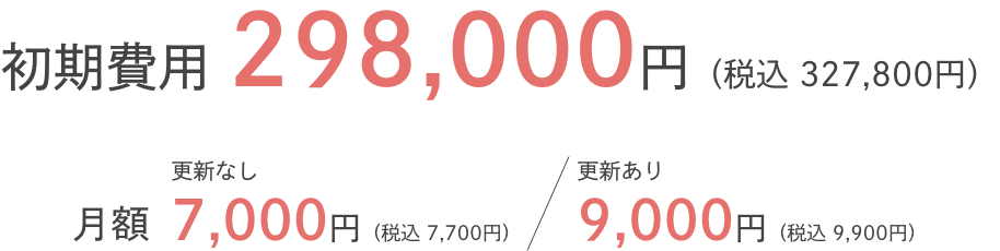 初期費用298,000円(税込327,800円)月額更新なし7,000円(税込7,700円)更新あり9,000円(税込9,900円)